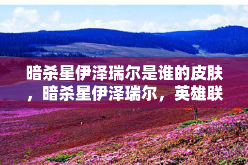 暗杀星伊泽瑞尔是谁的皮肤，暗杀星伊泽瑞尔，英雄联盟中的神秘刺客