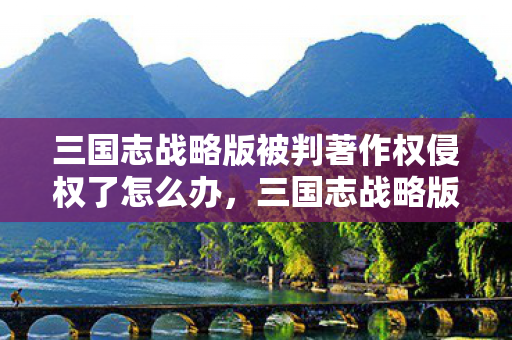 三国志战略版被判著作权侵权了怎么办，三国志战略版被判著作权侵权，游戏行业的版权警钟