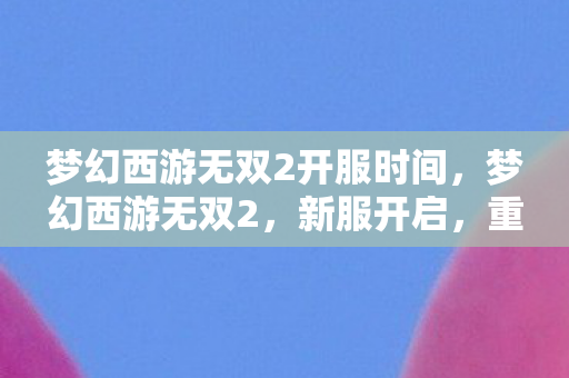 梦幻西游无双2开服时间，梦幻西游无双2，新服开启，重温经典，再续前缘