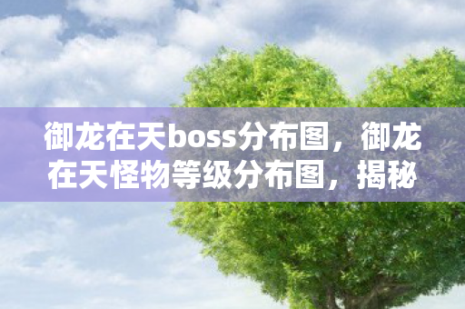 御龙在天boss分布图，御龙在天怪物等级分布图，揭秘游戏中的生态与策略