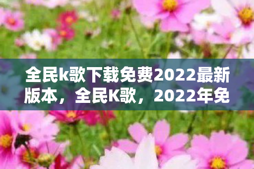 全民k歌下载免费2022最新版本，全民K歌，2022年免费下载新体验