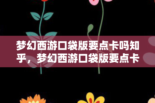 梦幻西游口袋版要点卡吗知乎，梦幻西游口袋版要点卡吗？详解梦幻西游口袋版收费模式