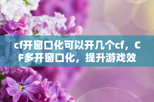 cf开窗口化可以开几个cf，CF多开窗口化，提升游戏效率与体验的全面指南
