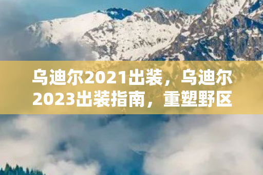 乌迪尔2021出装，乌迪尔2023出装指南，重塑野区霸主地位