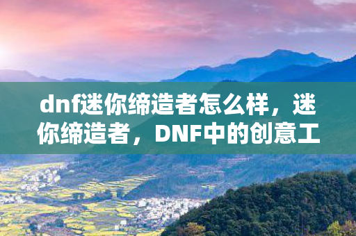 dnf迷你缔造者怎么样，迷你缔造者，DNF中的创意工坊