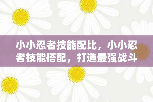 小小忍者技能配比，小小忍者技能搭配，打造最强战斗组合
