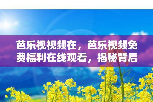 芭乐视视频在，芭乐视频免费福利在线观看，揭秘背后的真相与风险