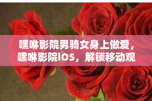 嘿咻影院男骑女身上做爱，嘿咻影院iOS，解锁移动观影新体验
