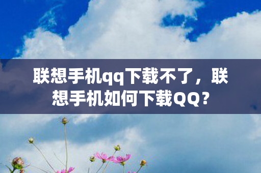 联想手机qq下载不了，联想手机如何下载QQ？