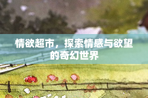 情欲超市，探索情感与欲望的奇幻世界