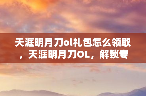 天涯明月刀ol礼包怎么领取，天涯明月刀OL，解锁专属礼包，助你江湖路更顺畅
