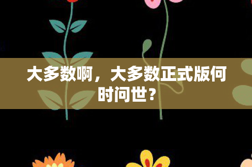 大多数啊，大多数正式版何时问世？