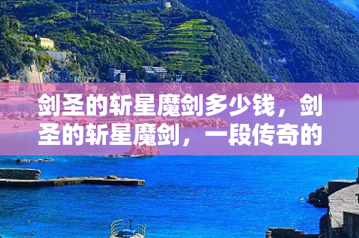 剑圣的斩星魔剑多少钱，剑圣的斩星魔剑，一段传奇的铸造与传承