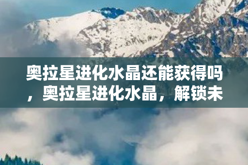 奥拉星进化水晶还能获得吗，奥拉星进化水晶，解锁未来力量的神秘钥匙