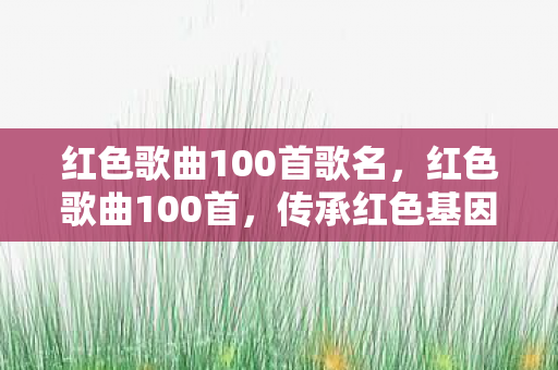红色歌曲100首歌名，红色歌曲100首，传承红色基因，唱响时代强音