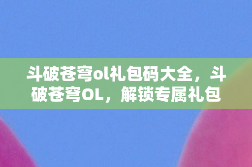 斗破苍穹ol礼包码大全，斗破苍穹OL，解锁专属礼包，助你踏上斗气大陆之旅