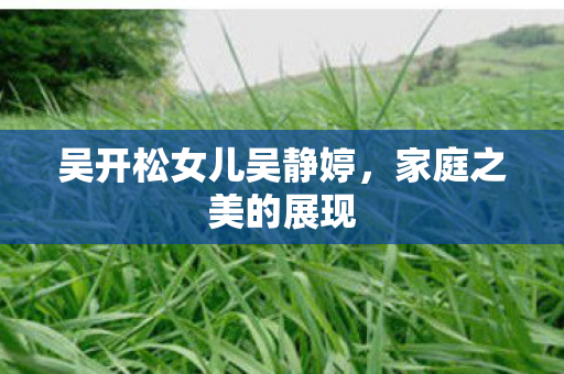 吴开松女儿吴静婷,家庭之美的展现 吴开松女儿吴静婷,家庭之美的展现