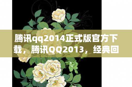 腾讯qq2014正式版官方下载，腾讯QQ2013，经典回忆与功能革新