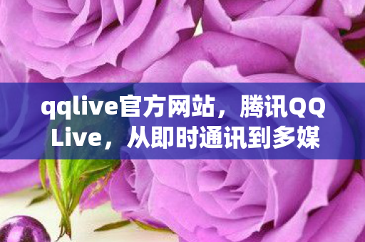 qqlive官方网站，腾讯QQ Live，从即时通讯到多媒体娱乐的变革