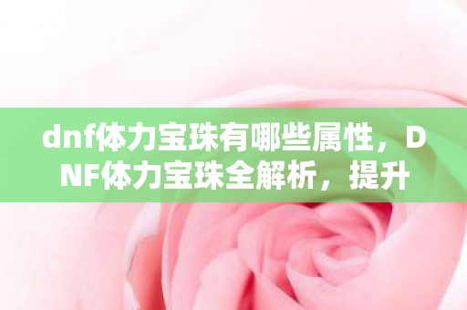 dnf体力宝珠有哪些属性，DNF体力宝珠全解析，提升角色战斗力的必备神器