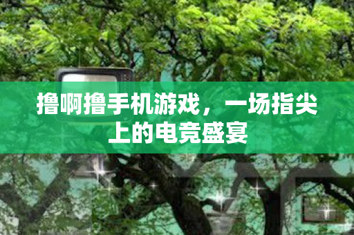 撸啊撸手机游戏,一场指尖上的电竞盛宴 撸啊撸手机游戏,一场指尖上的电竞盛宴