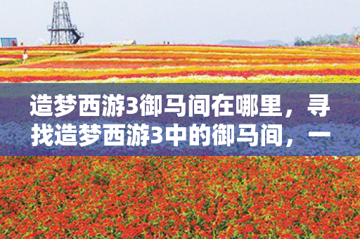 造梦西游3御马间在哪里，寻找造梦西游3中的御马间，一场穿越时空的冒险