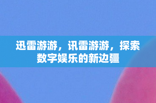 迅雷游游，讯雷游游，探索数字娱乐的新边疆