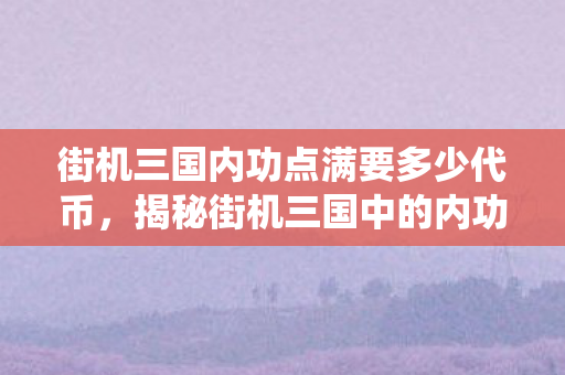 街机三国内功点满要多少代币，揭秘街机三国中的内功系统，打造无敌武将的秘诀