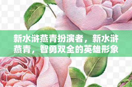 新水浒燕青扮演者，新水浒燕青，智勇双全的英雄形象