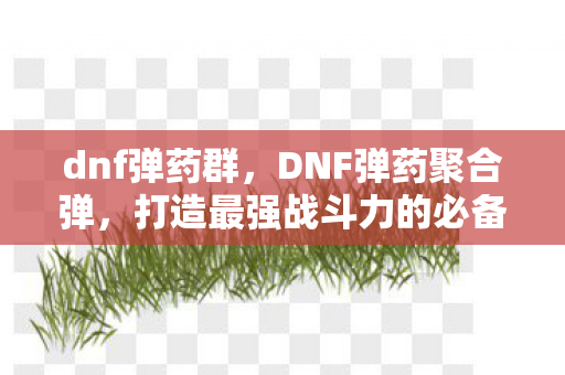 dnf弹药群，DNF弹药聚合弹，打造最强战斗力的必备攻略