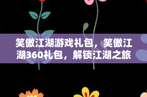 笑傲江湖游戏礼包，笑傲江湖360礼包，解锁江湖之旅的必备神器
