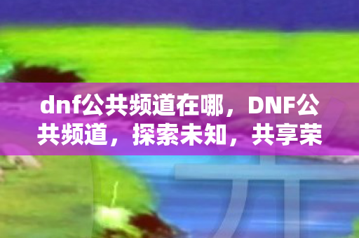 dnf公共频道在哪,DNF公共频道,探索未知,共享荣耀 dnf公共频道在哪,DNF公共频道,探索未知,共享荣耀