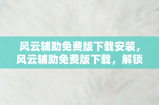 风云辅助免费版下载安装，风云辅助免费版下载，解锁游戏乐趣的必备神器