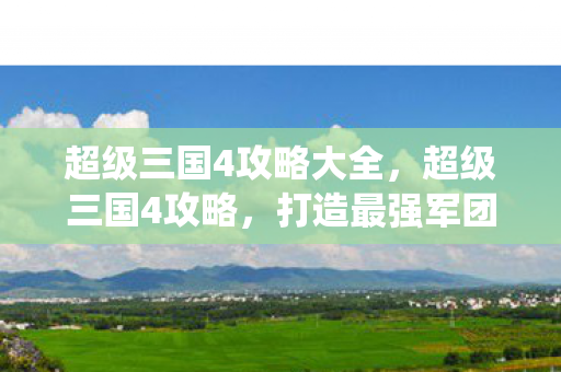 超级三国4攻略大全，超级三国4攻略，打造最强军团，一统天下！
