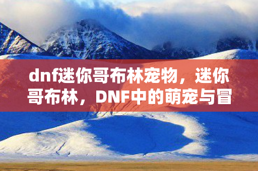 dnf迷你哥布林宠物，迷你哥布林，DNF中的萌宠与冒险伙伴