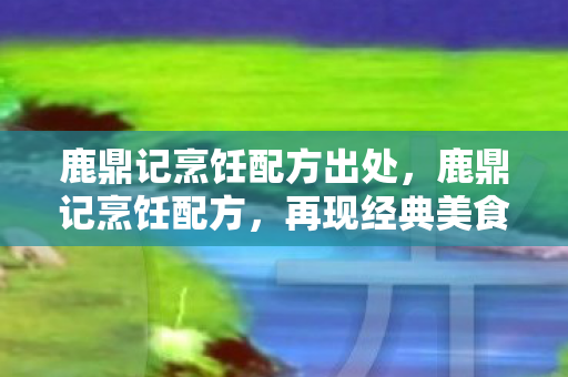 鹿鼎记烹饪配方出处，鹿鼎记烹饪配方，再现经典美食的奥秘