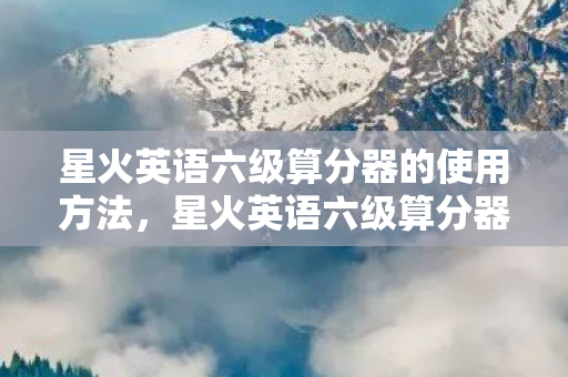 星火英语六级算分器的使用方法，星火英语六级算分器，提升你的六级考试分数