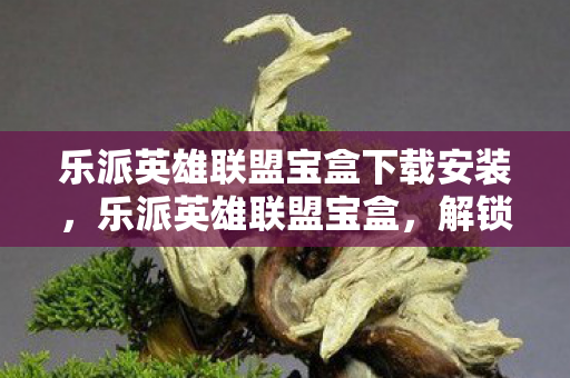 乐派英雄联盟宝盒下载安装，乐派英雄联盟宝盒，解锁游戏新体验，一键下载尽享便捷