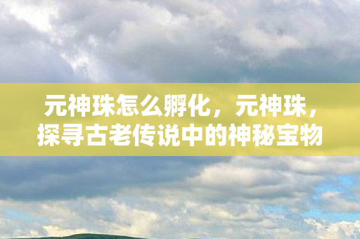元神珠怎么孵化，元神珠，探寻古老传说中的神秘宝物