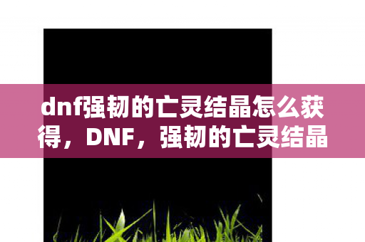 dnf强韧的亡灵结晶怎么获得，DNF，强韧的亡灵结晶—解锁未知世界的钥匙