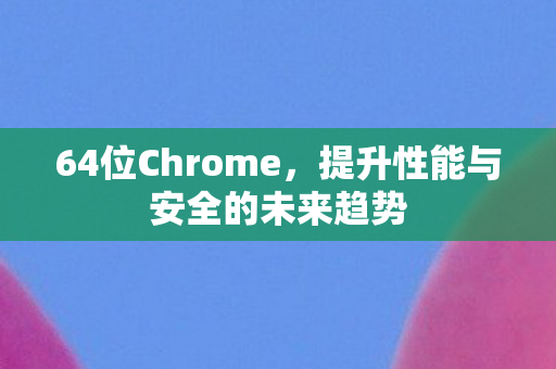 64位Chrome，提升性能与安全的未来趋势