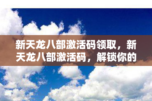 新天龙八部激活码领取,新天龙八部激活码,解锁你的武侠梦 新天龙八部激活码领取,新天龙八部激活码,解锁你的武侠梦