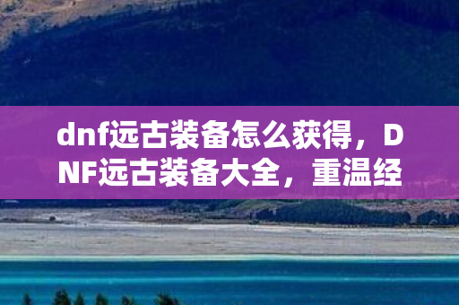 dnf远古装备怎么获得，DNF远古装备大全，重温经典，探索传奇