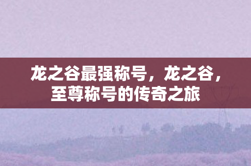 龙之谷最强称号，龙之谷，至尊称号的传奇之旅