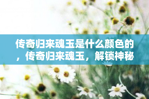 传奇归来魂玉是什么颜色的,传奇归来魂玉,解锁神秘力量的神秘宝石 传奇归来魂玉是什么颜色的,传奇归来魂玉,解锁神秘力量的神秘宝石