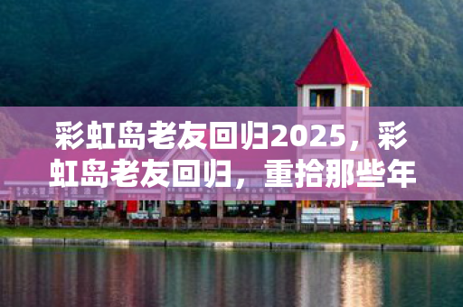 彩虹岛老友回归2025，彩虹岛老友回归，重拾那些年的美好回忆