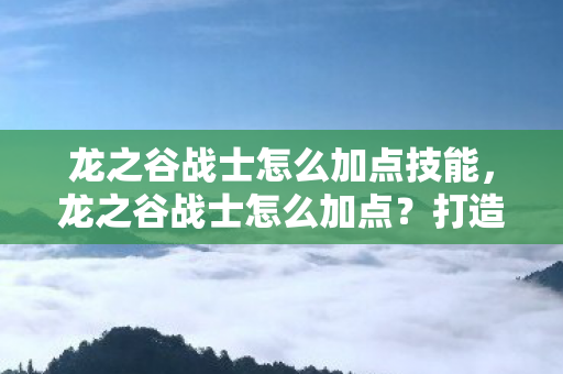 龙之谷战士怎么加点技能，龙之谷战士怎么加点？打造最强战士攻略