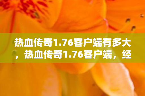 热血传奇1.76客户端有多大，热血传奇1.76客户端，经典再现，情怀永存