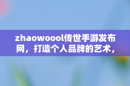 zhaowoool传世手游发布网，打造个人品牌的艺术，从zhaowoool到成功之路