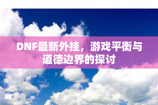 DNF最新外挂，游戏平衡与道德边界的探讨